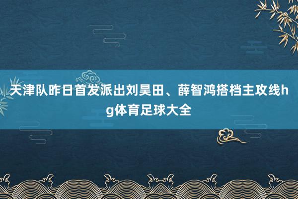 天津队昨日首发派出刘昊田、薛智鸿搭档主攻线hg体育足球大全