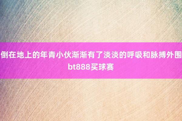 倒在地上的年青小伙渐渐有了淡淡的呼吸和脉搏外围bt888买球赛