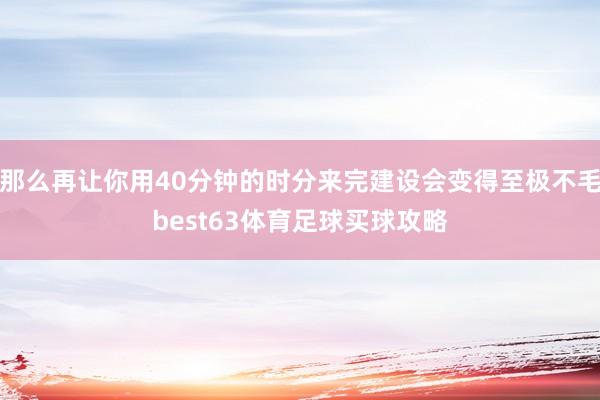 那么再让你用40分钟的时分来完建设会变得至极不毛best63体育足球买球攻略