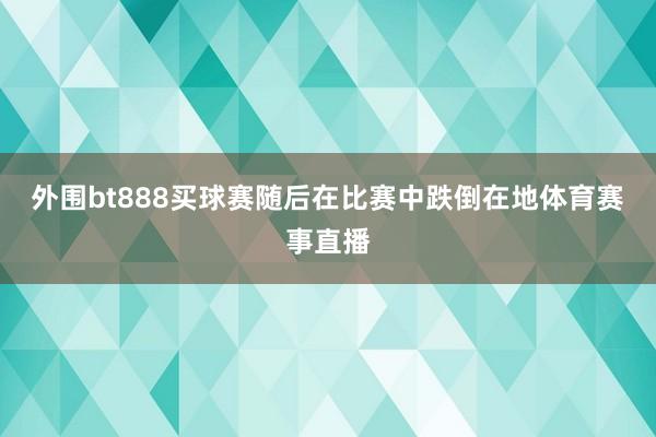 外围bt888买球赛随后在比赛中跌倒在地体育赛事直播