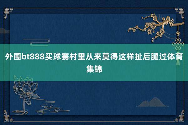 外围bt888买球赛村里从来莫得这样扯后腿过体育集锦