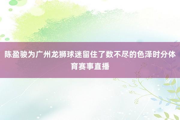 陈盈骏为广州龙狮球迷留住了数不尽的色泽时分体育赛事直播