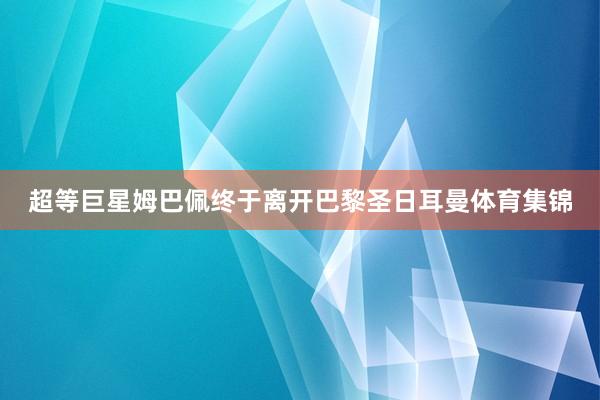 超等巨星姆巴佩终于离开巴黎圣日耳曼体育集锦