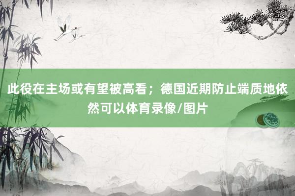 此役在主场或有望被高看；德国近期防止端质地依然可以体育录像/图片