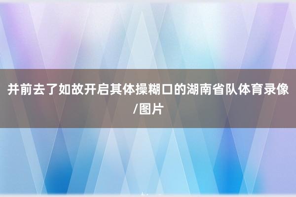 并前去了如故开启其体操糊口的湖南省队体育录像/图片