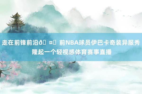 走在前锋前沿🤔前NBA球员伊巴卡奇装异服秀 隆起一个轻视感体育赛事直播