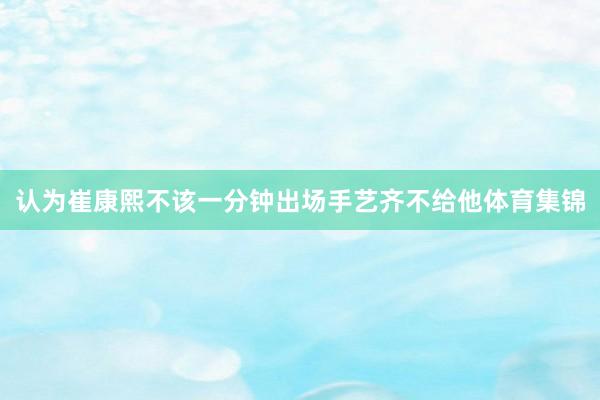 认为崔康熙不该一分钟出场手艺齐不给他体育集锦