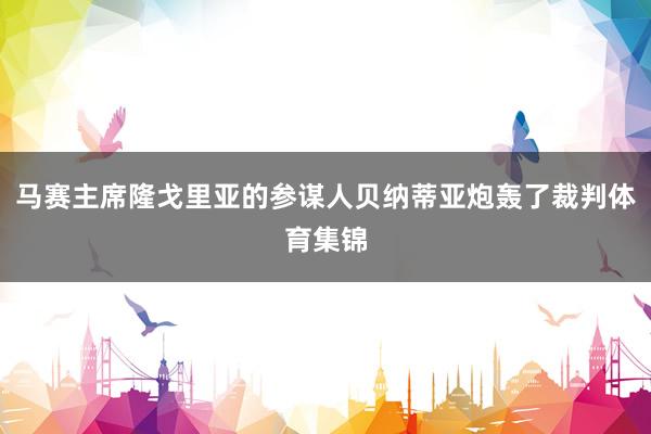 马赛主席隆戈里亚的参谋人贝纳蒂亚炮轰了裁判体育集锦