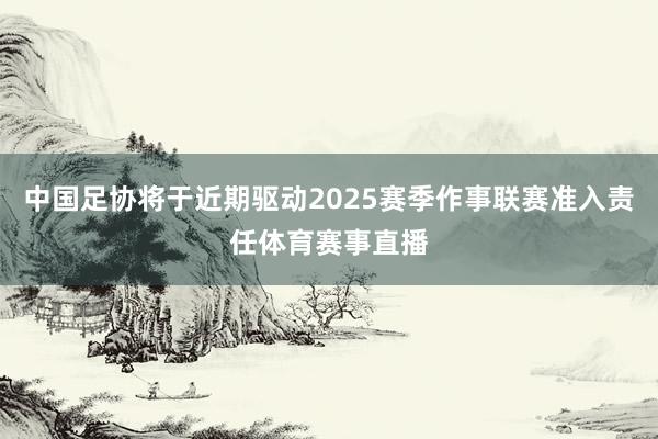 中国足协将于近期驱动2025赛季作事联赛准入责任体育赛事直播