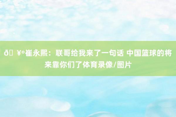 🥺崔永熙：联哥给我来了一句话 中国篮球的将来靠你们了体育录像/图片