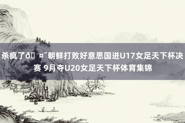 杀疯了🤯朝鲜打败好意思国进U17女足天下杯决赛 9月夺U20女足天下杯体育集锦